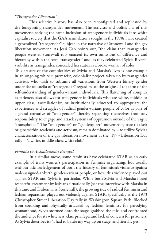 “Transgender Liberation”  This selective history has also been reconfigured and replicated by  the burgeoning transgender movement. The activists and policicians of this movement, sccking the same inclusion of transgender individuals into white capitalist sociecy that the GAA assimilations sought in the 19705, have created a generalized “transgender” subject in the narrative of Stonewall and the gay liberation movement. As Jessi Gan points out, “the claim that ‘transgender people were at Stonewall oo enacted its own omissions of difference and hicrarchy wichin the term ‘transgender”™ and, as they celebrated Sylvia Riveras visibility as ransgender, concealed her status as a broke woman of color. This erasure of the complexities of Sylvia and Marshab lives is one example in an ongoing white supremacist, colonialist project taken up by transgender activists, who wish to subsume all variations from Western binary gender under the umbrella of “transgender” regardless of the origins of the term or the self-understanding of gender-variant individuals. This fattening of complex experiences also allows for transgender individuals who are white, middle or upper class, assimilationist, or institucionally educated to appropriate the experiences and struggles of radical gender-variant people of color as part of a grand narrative of “transgender” thereby scparating themsclves from any responsibility to engage and attack systems of oppression outside of the vague “transphobia” The “cransgender” or “genderqueer” movements, true o their origins within academia and activism, remain dominaed by - to utilize Sylvia characterization of the gay liberation movement at the 1973 Liberation Day ally ~ “a white, middle-class, whice club.”  Feminist & Assimilationist Betrayal  In a similar move, some feminists have celebrated STAR as an early example of trans women’s participation in feminist organizing, but usually without acknowledgement of both the history of feminism’ violence against male-assigned-at-birth gender-variant people, or how this violence played out against STAR and Sylvia in particular. While both Sylvia and Marsha noted respectful trearment by lesbians situationally (sce the interview with Marsha in this zine and Duberman’s Stonewall), the growing tide of radical feminism and lesbian separatism played out violently against STAR, specifically at the 1973 Christopher Street Liberation Day rally in Washington Square Park. Blocked from speaking and physically attacked by lesbian feminists for parodying womanhood, Sylvia stormed onto the stage, grabbed the mic, and confronted the audience for its whiteness, clas privilege, and lack of concern for prisoners. As Sylvia describes it: I had to batcle my way up on stage, and lierally get 